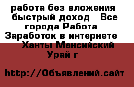 работа без вложения, быстрый доход - Все города Работа » Заработок в интернете   . Ханты-Мансийский,Урай г.